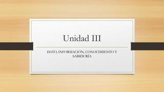 Unidad III
DATO, INFORMACIÓN, CONOCIMIENTO Y
SABIDURÍA

 