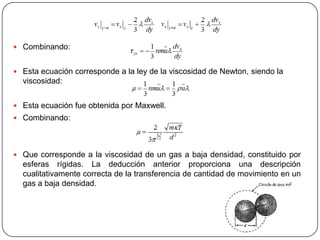  Combinando:

 Esta ecuación corresponde a la ley de la viscosidad de Newton, siendo la

viscosidad:
 Esta ecuación fue obtenida por Maxwell.
 Combinando:

 Que corresponde a la viscosidad de un gas a baja densidad, constituido por

esferas rígidas. La deducción anterior proporciona una descripción
cualitativamente correcta de la transferencia de cantidad de movimiento en un
gas a baja densidad.

 
