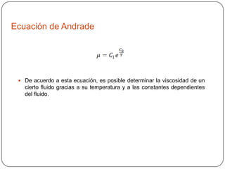 Ecuación de Andrade

 De acuerdo a esta ecuación, es posible determinar la viscosidad de un

cierto fluido gracias a su temperatura y a las constantes dependientes
del fluido.

 