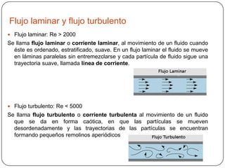 Flujo laminar y flujo turbulento
 Flujo laminar: Re > 2000

Se llama flujo laminar o corriente laminar, al movimiento de un fluido cuando
éste es ordenado, estratificado, suave. En un flujo laminar el fluido se mueve
en láminas paralelas sin entremezclarse y cada partícula de fluido sigue una
trayectoria suave, llamada línea de corriente.

 Flujo turbulento: Re < 5000

Se llama flujo turbulento o corriente turbulenta al movimiento de un fluido
que se da en forma caótica, en que las partículas se mueven
desordenadamente y las trayectorias de las partículas se encuentran
formando pequeños remolinos aperiódicos

 