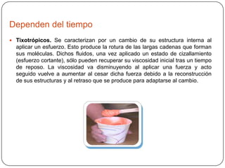 Dependen del tiempo
 Tixotrópicos. Se caracterizan por un cambio de su estructura interna al

aplicar un esfuerzo. Esto produce la rotura de las largas cadenas que forman
sus moléculas. Dichos fluidos, una vez aplicado un estado de cizallamiento
(esfuerzo cortante), sólo pueden recuperar su viscosidad inicial tras un tiempo
de reposo. La viscosidad va disminuyendo al aplicar una fuerza y acto
seguido vuelve a aumentar al cesar dicha fuerza debido a la reconstrucción
de sus estructuras y al retraso que se produce para adaptarse al cambio.

 