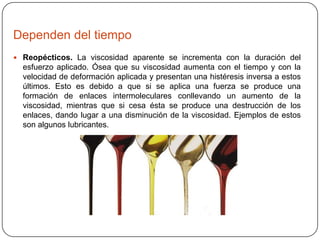 Dependen del tiempo
 Reopécticos. La viscosidad aparente se incrementa con la duración del

esfuerzo aplicado. Ósea que su viscosidad aumenta con el tiempo y con la
velocidad de deformación aplicada y presentan una histéresis inversa a estos
últimos. Esto es debido a que si se aplica una fuerza se produce una
formación de enlaces intermoleculares conllevando un aumento de la
viscosidad, mientras que si cesa ésta se produce una destrucción de los
enlaces, dando lugar a una disminución de la viscosidad. Ejemplos de estos
son algunos lubricantes.

 