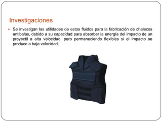 Investigaciones
 Se investigan las utilidades de estos fluidos para la fabricación de chalecos

antibalas, debido a su capacidad para absorber la energía del impacto de un
proyectil a alta velocidad, pero permaneciendo flexibles si el impacto se
produce a baja velocidad.

 