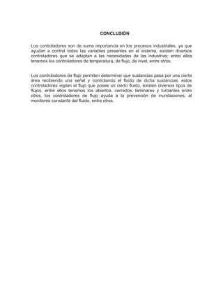 CONCLUSIÓN
Los controladores son de suma importancia en los procesos industriales, ya que
ayudan a control todas las variables presentes en el sistema, existen diversos
controladores que se adaptan a las necesidades de las industrias; entre ellos
tenemos los controladores de temperatura, de flujo, de nivel, entre otros.
Los controladores de flujo permiten determinar que sustancias pasa por una cierta
área recibiendo una señal y controlando el fluido de dicha sustancias, estos
controladores vigilan el flujo que posee un cierto fluido, existen diversos tipos de
flujos, entre ellos tenemos los abiertos, cerrados, laminares y turbantes entre
otros, los controladores de flujo ayuda a la prevención de inundaciones, al
monitoreo constante del fluido, entre otros.
 