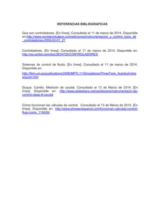 REFERENCIAS BIBLIOGRAFICAS
Que son controladores. [En línea]. Consultado el 11 de marzo de 2014. Disponible
en:http://www.revistavirtualpro.com/ediciones/instrumentacion_y_control_tipos_de
_controladores-2009-02-01_21
Controladores. [En línea]. Consultado el 11 de marzo de 2014. Disponible en:
http://es.scribd.com/doc/2634725/CONTROLADORES
Sistemas de control de fluido. [En línea]. Consultado el 11 de marzo de 2014.
Disponible en:
http://fem.um.es/publications/2006/MPTL11/Simulations/ThreeTank_Autotech/otra
s/guion.htm
Duque, Camilo. Medición de caudal. Consultado el 13 de Marzo de 2014. [En
línea]. Disponible en: http://www.slideshare.net/camilorene/instrumentacin-de-
control-clase-8-caudal
Cómo funcionan las válvulas de control. Consultado el 13 de Marzo de 2014. [En
línea]. Disponible en: http://www.ehowenespanol.com/funcionan-valvulas-control-
flujo-como_110426/
 