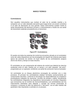 MARCO TEÓRICO
Controladores
Son aquellos instrumentos que reciben el valor de la variable medida y la
comparan con un valor deseado (set point) para luego tomar una acción correctiva
si el valor de desviación es muy grande. Estos instrumentos pueden recibir la
señal directamente del elemento primario o indirectamente a través de una señal
de transmisión estándar procedente de un transmisor.
Figura Nº1: Controladores
El cerebro de todos los sistemas de control se encuentra ubicado en el controlador
como tal; estos dispositivos son los encargados de impartir las órdenes para lograr
ejerce las acciones de control. Un buen diseño de los controladores asegura
ahorro de dinero y tiempo en toda industria.
El controlador es una componente del sistema de control que detecta los desvíos
existentes entre el valor medido por un sensor y el valor deseado “set point”,
programado por un operador; emitiendo una señal de corrección hacia el actuador.
Un controlador es un bloque electrónico encargado de controlar uno o más
procesos. Al principio los controladores estaban formados exclusivamente por
componentes discretos, conforme la tecnología fue desarrollándose se emplearon
procesadores rodeados de memorias, circuitos de entrada y salida. Actualmente
los controladores integrados los dispositivos mencionados en circuitos integrados
que conocemos con el nombre de microcontroladores. Los controladores son los
instrumentos diseñados para detectar y corregir los errores producidos al
comparar y computar el valor de referencia o “Set point”, con el valor medido del
parámetro más importante a controlar en un proceso.
 