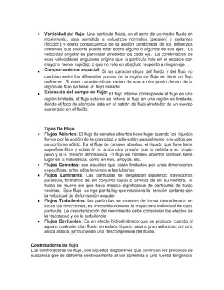  Vorticidad del flujo: Una partícula fluida, en el seno de un medio fluido en
movimiento, está sometida a esfuerzos normales (presión) y cortantes
(fricción) y como consecuencia de la acción combinada de los esfuerzos
cortantes que soporta puede rotar sobre alguno o algunos de sus ejes. La
velocidad angular es particular alrededor de cada eje. La combinación de
esas velocidades angulares origina que la partícula rote en el espacio con
mayor o menor rapidez, o que no rote en absoluto respecto a ningún eje. .
 Comportamiento espacial: Si las características del fluido y del flujo no
cambian entre los diferentes puntos de la región de flujo se tiene un flujo
uniforme. Si esas características varían de uno a otro punto dentro de la
región de flujo se tiene un flujo variado.
 Extensión del campo de flujo: El flujo interno corresponde al flujo en una
región limitada, el flujo externo se refiere al flujo en una región no limitada,
donde el foco de atención está en el patrón de flujo alrededor de un cuerpo
sumergido en el fluido.
Tipos De Flujo
 Flujos Abiertos: El flujo de canales abiertos tiene lugar cuando los líquidos
fluyen por la acción de la gravedad y solo están parcialmente envueltos por
un contorno sólido. En el flujo de canales abiertos, el líquido que fluye tiene
superficie libre y sobre él no actúa otra presión que la debida a su propio
peso y a la presión atmosférica. El flujo en canales abiertos también tiene
lugar en la naturaleza, como en ríos, arroyos, etc.
 Flujos Cerrados: son aquellos que están limitados por unas dimensiones
específicas, entre ellos tenemos a las tuberías
 Flujos Laminares: Las partículas se desplazan siguiendo trayectorias
paralelas, formando así en conjunto capas o láminas de ahí su nombre, el
fluido se mueve sin que haya mezcla significativa de partículas de fluido
vecinas. Este flujo se rige por la ley que relaciona la tensión cortante con
la velocidad de deformación angular
 Flujos Turbulentos: las partículas se mueven de forma desordenada en
todas las direcciones; es imposible conocer la trayectoria individual de cada
partícula. La caracterización del movimiento debe considerar los efectos de
la viscosidad y de la turbulencia
 Flujos Cavitantes: Es un efecto hidrodinámico que se produce cuando el
agua o cualquier otro fluido en estado líquido pasa a gran velocidad por una
arista afilada, produciendo una descompresión del fluido
Controladores de flujo
Los controladores de flujo, son aquellos dispositivos que controlan los procesos de
sustancia que se deforma continuamente al ser sometida a una fuerza tangencial
 