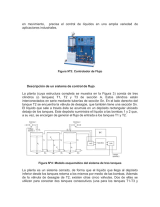 en movimiento, precisa el control de líquidos en una amplia variedad de
aplicaciones industriales.
Figura Nº3: Controlador de Flujo
Descripción de un sistema de control de flujo
La planta (cuya estructura completa se muestra en la Figura 3) consta de tres
cilindros (o tanques) T1, T2 y T3 de sección A. Estos cilindros están
interconectados en serie mediante tuberías de sección Sn. En el lado derecho del
tanque T2 se encuentra la válvula de desagüe, que también tiene una sección Sn.
El líquido que sale a través ésta se acumula en un depósito rectangular ubicado
debajo de los tanques. Este depósito suministra el líquido a las bombas 1 y 2 que,
a su vez, se encargan de generar el flujo de entrada a los tanques T1 y T2.
Figura Nº4: Modelo esquemático del sistema de tres tanques
La planta es un sistema cerrado, de forma que el líquido que llega al depósito
inferior desde los tanques retorna a los mismos por medio de las bombas. Además
de la válvula de desagüe de T2, existen otras cinco válvulas. Dos de ellas se
utilizan para conectar dos tanques consecutivos (una para los tanques T1-T3 y
 