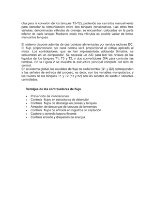 otra para la conexión de los tanques T3-T2), pudiendo ser cerradas manualmente
para cancelar la comunicación entre dos tanques consecutivos. Las otras tres
válvulas, denominadas válvulas de drenaje, se encuentran colocadas en la parte
inferior de cada tanque. Mediante estas tres válvulas es posible vaciar de forma
manual los tanques.
El sistema dispone además de dos bombas alimentadas por sendos motores DC.
El flujo proporcionado por cada bomba será proporcional al voltaje aplicado al
motor. Los controladores, que se han implementado utilizando Simulink, se
encuentran en un computador. Se necesita un A/D para leer los niveles de los
líquidos de los tanques T1, T3 y T2, y dos convertidores D/A para controlar las
bombas. En la Figura 2 se muestra la estructura principal completa del lazo de
control.
En el sistema global, los caudales de flujo de cada bomba (Q1 y Q2) corresponden
a las señales de entrada del proceso, es decir, son las variables manipuladas, y
los niveles de los tanques T1 y T2 (h1 y h2) son las señales de salida o variables
controladas.
Ventajas de los controladores de flujo
 Prevención de inundaciones
 Controla flujos en estructuras de detención
 Controla flujos de descarga en presas y tanques
 Aireación de descargas de tanques de tormentas
 Controla flujos de entrada en registros de captación
 Captura y controla basura flotante
 Controla erosión y disipación de energía
 