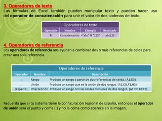 3. Operadores de texto
Las fórmulas de Excel también pueden manipular texto y pueden hacer uso
del operador de concatenación para unir el valor de dos cadenas de texto.
4. Operadores de referencia
Los operadores de referencia nos ayudan a combinar dos o más referencias de celda para
crear una sola referencia.
Recuerda que si tu sistema tiene la configuración regional de España, entonces el operador
de unión será el punto y coma (;) y no la coma como aparece en la imagen.
 