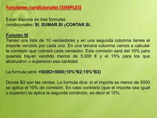 Funciones condicionales (SIMPLES)
Excel dispone de tres formulas
condicionales: SI, SUMAR.SI yCONTAR.SI.
Función SI
Tienes una lista de 10 vendedores y en una segunda columna tienes el
importe vendido por cada uno. En una tercera columna vamos a calcular
la comisión que cobrará cada vendedor. Esta comisión será del 10% para
quienes hayan vendido menos de 5.000 € y el 15% para los que
alcanzaron o superaron esa cantidad.
La formula será: =SI(B2<5000;10%*B2;15%*B2)
Donde B2 son las ventas. La formula dice: si el importe es menor de 5000
se aplica el 10% de comisión. En caso contrario (que el importe sea igual
o superior) se aplica la segunda condición, es decir el 15%.
 