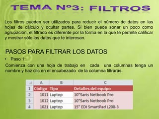Los filtros pueden ser utilizados para reducir el número de datos en las
hojas de cálculo y ocultar partes. Si bien puede sonar un poco como
agrupación, el filtrado es diferente por la forma en la que te permite calificar
y mostrar sólo los datos que te interesan.
PASOS PARA FILTRAR LOS DATOS
• Paso 1:
Comienza con una hoja de trabajo en cada una columnas tenga un
nombre y haz clic en el encabezado de la columna filtrarás.
 