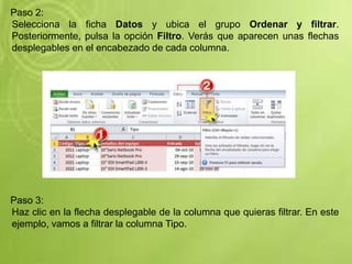 Paso 2:
Selecciona la ficha Datos y ubica el grupo Ordenar y filtrar.
Posteriormente, pulsa la opción Filtro. Verás que aparecen unas flechas
desplegables en el encabezado de cada columna.
Paso 3:
Haz clic en la flecha desplegable de la columna que quieras filtrar. En este
ejemplo, vamos a filtrar la columna Tipo.
 