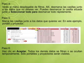 Paso 4:
Verás el menú desplegable de filtros. Allí, desmarca las casillas junto
a los datos que no deseas ver. Puedes desmarcar la casilla situada
junto a Seleccionar todo para desmarcar todo rápidamente.
Paso 5:
Marca las casillas junto a los datos que quieres ver. En este ejemplo,
portátil y proyector.
Paso 6:
Haz clic en Aceptar. Todos los demás datos se filtran o se ocultan
temporalmente. Sólo portátiles y proyectores serán visibles.
 