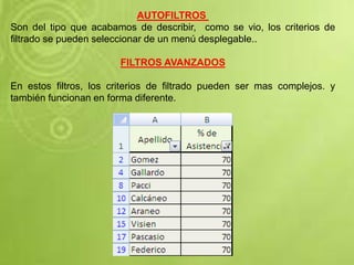 AUTOFILTROS
Son del tipo que acabamos de describir, como se vio, los criterios de
filtrado se pueden seleccionar de un menú desplegable..
FILTROS AVANZADOS
En estos filtros, los criterios de filtrado pueden ser mas complejos. y
también funcionan en forma diferente.
 