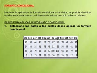 FORMATO CONDICIONAL
Mediante la aplicación de formato condicional a los datos, es posible identificar
rápidamente varianzas en un intervalo de valores con solo echar un vistazo.
PASOS PARA APLICAR UN FORMATO CONDICIONAL
1. Seleccione los datos a los cuales desea aplicar un formato
condicional.
 