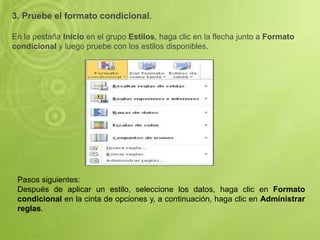 3. Pruebe el formato condicional.
En la pestaña Inicio en el grupo Estilos, haga clic en la flecha junto a Formato
condicional y luego pruebe con los estilos disponibles.
Pasos siguientes:
Después de aplicar un estilo, seleccione los datos, haga clic en Formato
condicional en la cinta de opciones y, a continuación, haga clic en Administrar
reglas.
 