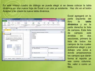 En este mismo cuadro de diálogo se puede elegir si se desea colocar la tabla
dinámica en una nueva hoja de Excel o en una ya existente. Haz clic en el botón
Aceptar y se creará la nueva tabla dinámica.
Excel agregará en la
parte izquierda del
libro la tabla
dinámica y en la
parte derecha la lista
de campos. Esta lista
de campos está
dividida en dos
secciones, primero la
lista de todos los
campos de los cuales
podremos elegir y por
debajo una zona a
donde arrastraremos
los campos que darán
forma al reporte ya
sea como columna,
fila, valor o como un
filtro.
 