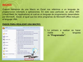 MACROS
Cuando hablamos de una Macro en Excel nos referimos a un lenguaje de
programación orientado a aplicaciones. En este caso particular, se utiliza VBA
(Visual Basic for Applications) el cual es un lenguaje de programación desarrollado
por Microsoft. Excel, al igual que los otros programas de Microsoft Office incluyen
el lenguaje VBA.
PASOS PARA REALIZAR UNA MACRO:
1. Lo primero a realizar es hacer
visible la lengüeta
de “Programador”.
 