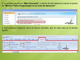 3. La primera opción es “Más Frecuente” y dentro de ella debemos marcar la opción
de “Mostrar Ficha Programador en la cinta de Opciones”.
4. Acá podemos observar como la hemos marcado, que en este caso es la tercera
opción.
 
