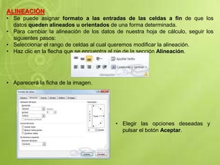 ALINEACIÓN
• Se puede asignar formato a las entradas de las celdas a fin de que los
datos queden alineados u orientados de una forma determinada.
• Para cambiar la alineación de los datos de nuestra hoja de cálculo, seguir los
siguientes pasos:
• Seleccionar el rango de celdas al cual queremos modificar la alineación.
• Haz clic en la flecha que se encuentra al pie de la sección Alineación.
• Aparecerá la ficha de la imagen.
• Elegir las opciones deseadas y
pulsar el botón Aceptar.
 