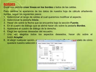 BORDES
Excel nos permite crear líneas en los bordes o lados de las celdas.
Para cambiar la apariencia de los datos de nuestra hoja de cálculo añadiendo
bordes, seguir los siguientes pasos:
1. Seleccionar el rango de celdas al cual queremos modificar el aspecto.
2. Seleccionar la pestaña Inicio.
3. Hacer clic sobre la flecha que se encuentra bajo la sección Fuente.
4. En el cuadro de diálogo que se abrirá hacer clic sobre la pestaña Bordes.
5. Aparecerá el cuadro de diálogo de la derecha.
6. Elegir las opciones deseadas del recuadro.
7. Una vez elegidos todos los aspectos deseados, hacer clic sobre el
botón Aceptar.
8. Al elegir cualquier opción, aparecerá en el recuadro Borde un modelo de cómo
quedará nuestra selección en la celda.
 