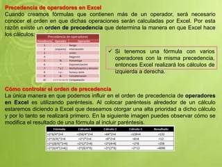Precedencia de operadores en Excel
Cuando creamos fórmulas que contienen más de un operador, será necesario
conocer el orden en que dichas operaciones serán calculadas por Excel. Por esta
razón existe un orden de precedencia que determina la manera en que Excel hace
los cálculos:
Cómo controlar el orden de precedencia
La única manera en que podemos influir en el orden de precedencia de operadores
en Excel es utilizando paréntesis. Al colocar paréntesis alrededor de un cálculo
estaremos diciendo a Excel que deseamos otorgar una alta prioridad a dicho cálculo
y por lo tanto se realizará primero. En la siguiente imagen puedes observar cómo se
modifica el resultado de una fórmula al incluir paréntesis.
 Si tenemos una fórmula con varios
operadores con la misma precedencia,
entonces Excel realizará los cálculos de
izquierda a derecha.
 