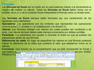 Fórmulas
Las fórmulas en Excel son el medio por el cual podemos indicar a la herramienta la
manera de realizar un cálculo. Todas las fórmulas en Excel deben iniciar con el
símbolo igual (=) o de lo contrario Excel interpretará la fórmula como un simple texto.
Las fórmulas en Excel siempre están formadas por una combinación de los
siguientes cinco elementos:
Operadores: Los operadores son los símbolos que representan las operaciones
como la suma (+), la resta (-), la multiplicación o la división (/).
Valores: Las fórmulas trabajan con valores los cuales pueden ser numéricos o de
texto. Los valores de texto deben estar siempre encerrados por dobles comillas.
Paréntesis: Los paréntesis nos ayudan a controlar el orden en que se evalúan las
expresiones dentro de una fórmula.
Referencias de celda: En lugar de especificar los valores en una fórmula podemos
indicar la referencia de la celda que contiene el valor que deseamos incluir en el
cálculo.
Funciones: Una función es un procedimiento que ya está incorporado en Excel y
que realiza un tipo de cálculo específico. Algunos ejemplos de funciones son: SUMA,
PRODUCTO, PROMEDIO, HORA, etc.
 
