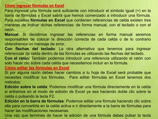 Cómo ingresar fórmulas en Excel
Para ingresar una fórmula será suficiente con introducir el símbolo igual (=) en la
barra de fórmulas y Excel sabrá que hemos comenzado a introducir una fórmula.
Para aquellas fórmulas en Excel que contienen referencias de celda existen tres
maneras de indicar dichas referencias: de forma manual, con el teclado o con el
ratón.
Manual: Si decidimos ingresar las referencias en forma manual seremos
responsables de colocar la dirección correcta de cada celda o de lo contrario
obtendremos un mensaje de error.
Con flechas del teclado: La otra alternativa que tenemos para ingresar
referencias de celda dentro de las fórmulas es utilizando las flechas del teclado.
Con el ratón: También podemos introducir una referencia utilizando el ratón con
solo hacer clic sobre cada celda que necesitemos incluir en la fórmula.
Cómo editar las fórmulas en Excel
Si por alguna razón debes hacer cambios a tu hoja de Excel será probable que
necesites modificar tus fórmulas. Para editar fórmulas en Excel tenemos dos
métodos:
Edición sobre la celda: Podemos modificar una fórmula directamente en la celda
si entramos en el modo de edición de Excel ya sea haciendo doble clic sobre la
celda o pulsando la tecla F2.
Edición en la barra de fórmulas: Podemos editar una fórmula haciendo clic sobre
ella para convertirla en la celda activa e ir directamente a la barra de fórmulas para
hacer las modificaciones necesarias.
Una vez que termines de hacer la edición de una fórmula debes pulsar la tecla
 