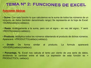 Funciones Básicas
• Suma: Con esta función lo que calculamos es la suma de todos los números de un
conjunto de datos (también denominado rango) Se representa en la hoja de Excel:
=SUMA(celda(s):celda(s)).
• Resta: Análogamente a la suma, pero con el signo - en vez del signo:. Y será:
=RESTA(celda(s)-celda(s)).
• Producto: Multiplica todos los números obteniendo el producto de dichos números.
Aparecerá: =PRODUCTO(celda(s);celda(s)).
• Dividir: De forma similar al producto. La formula aparecerá
=DIVIDIR((celda(s)/celda(s)).
• Porcentaje, %: Excel nos calcula el tanto por ciento de una serie de datos,
dividiendo la cantidad entre el total. La expresión de esta función es =
PRODUCTO(%; celda(s)).
 