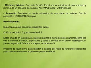 • Máximo y Mínimo: Con esta función Excel nos va a indicar el valor máximo y
mínimo de un conjunto de valores. Así:=MAX(rango) y=MIN(rango).
• Promedio: Devuelve la media aritmética de una serie de valores. Con la
expresión: =PROMEDIO(rango).
Breve Ejemplo:
Supongamos que tienes los siguientes datos:
 En la celda A1: 3 y en la celda A2:2.
Estas situado en la celda A3, quieres realizar la suma de estos números, para ello
vas a: Insertar, Función, elige Suma y pulsa o escribe en el primer rectángulo A1
y en el segundo A2 damos a aceptar, obtenemos 5.
Procede de igual forma para realizar el cálculo del resto de funciones explicadas
y así habrás realizado tus primeros pasos en Excel.
 