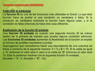 Funciones condicionales (ANIDADAS)
FUNCIÓN SI ANIDADA
La función SI es una de las funciones más utilizadas en Excel. Lo que ésta
función hace es probar si una condición es verdadera ó falsa. Si la
condición es verdadera entonces la función hace alguna cosa, y si la
condición es falsa entonces se hace otra cosa diferente.
Explicación de la función SI anidada
Una función SI anidada es cuando una segunda función SI se coloca
dentro de la primera de manera que pruebe alguna condición adicional.
Las funciones SI anidadas aumentan la flexibilidad de la función al ampliar
el número de posibles resultados a probar.
Supongamos que necesitamos hacer una equivalencia de una columna de
letras a números de la siguiente manera: A = 5 y B = 10. Si la celda es igual
a “A” entonces el valor será 5, pero si la celda es “B” entonces el valor será
10. Esto lo podemos resolver con la siguiente función SI anidada:
SI(celda = "A", 5, SI(celda = "B", 10))
 