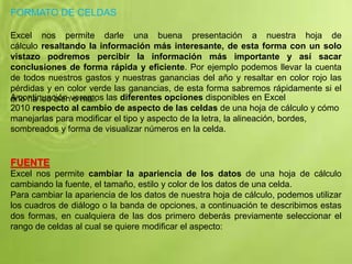 FORMATO DE CELDAS
Excel nos permite darle una buena presentación a nuestra hoja de
cálculo resaltando la información más interesante, de esta forma con un solo
vistazo podremos percibir la información más importante y así sacar
conclusiones de forma rápida y eficiente. Por ejemplo podemos llevar la cuenta
de todos nuestros gastos y nuestras ganancias del año y resaltar en color rojo las
pérdidas y en color verde las ganancias, de esta forma sabremos rápidamente si el
año ha ido bien o mal.A continuación veremos las diferentes opciones disponibles en Excel
2010 respecto al cambio de aspecto de las celdas de una hoja de cálculo y cómo
manejarlas para modificar el tipo y aspecto de la letra, la alineación, bordes,
sombreados y forma de visualizar números en la celda.
FUENTE
Excel nos permite cambiar la apariencia de los datos de una hoja de cálculo
cambiando la fuente, el tamaño, estilo y color de los datos de una celda.
Para cambiar la apariencia de los datos de nuestra hoja de cálculo, podemos utilizar
los cuadros de diálogo o la banda de opciones, a continuación te describimos estas
dos formas, en cualquiera de las dos primero deberás previamente seleccionar el
rango de celdas al cual se quiere modificar el aspecto:
 