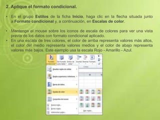 2. Aplique el formato condicional.
• En el grupo Estilos de la ficha Inicio, haga clic en la flecha situada junto
a Formato condicional y, a continuación, en Escalas de color.
• Mantenga el mouse sobre los iconos de escala de colores para ver una vista
previa de los datos con formato condicional aplicado.
• En una escala de tres colores, el color de arriba representa valores más altos,
el color del medio representa valores medios y el color de abajo representa
valores más bajos. Este ejemplo usa la escala Rojo - Amarillo - Azul.
 