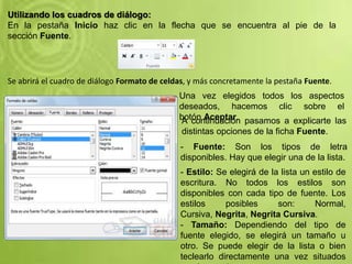 Utilizando los cuadros de diálogo:
En la pestaña Inicio haz clic en la flecha que se encuentra al pie de la
sección Fuente.
Se abrirá el cuadro de diálogo Formato de celdas, y más concretamente la pestaña Fuente.
Una vez elegidos todos los aspectos
deseados, hacemos clic sobre el
botón Aceptar.A continuación pasamos a explicarte las
distintas opciones de la ficha Fuente.
- Fuente: Son los tipos de letra
disponibles. Hay que elegir una de la lista.
- Estilo: Se elegirá de la lista un estilo de
escritura. No todos los estilos son
disponibles con cada tipo de fuente. Los
estilos posibles son: Normal,
Cursiva, Negrita, Negrita Cursiva.
- Tamaño: Dependiendo del tipo de
fuente elegido, se elegirá un tamaño u
otro. Se puede elegir de la lista o bien
teclearlo directamente una vez situados
 