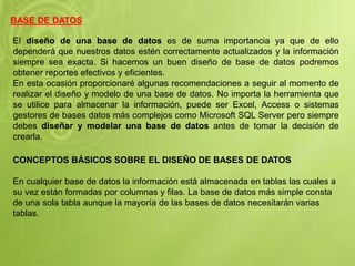 BASE DE DATOS
El diseño de una base de datos es de suma importancia ya que de ello
dependerá que nuestros datos estén correctamente actualizados y la información
siempre sea exacta. Si hacemos un buen diseño de base de datos podremos
obtener reportes efectivos y eficientes.
En esta ocasión proporcionaré algunas recomendaciones a seguir al momento de
realizar el diseño y modelo de una base de datos. No importa la herramienta que
se utilice para almacenar la información, puede ser Excel, Access o sistemas
gestores de bases datos más complejos como Microsoft SQL Server pero siempre
debes diseñar y modelar una base de datos antes de tomar la decisión de
crearla.
CONCEPTOS BÁSICOS SOBRE EL DISEÑO DE BASES DE DATOS
En cualquier base de datos la información está almacenada en tablas las cuales a
su vez están formadas por columnas y filas. La base de datos más simple consta
de una sola tabla aunque la mayoría de las bases de datos necesitarán varias
tablas.
 