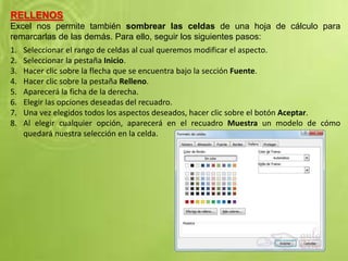 RELLENOS
Excel nos permite también sombrear las celdas de una hoja de cálculo para
remarcarlas de las demás. Para ello, seguir los siguientes pasos:
1. Seleccionar el rango de celdas al cual queremos modificar el aspecto.
2. Seleccionar la pestaña Inicio.
3. Hacer clic sobre la flecha que se encuentra bajo la sección Fuente.
4. Hacer clic sobre la pestaña Relleno.
5. Aparecerá la ficha de la derecha.
6. Elegir las opciones deseadas del recuadro.
7. Una vez elegidos todos los aspectos deseados, hacer clic sobre el botón Aceptar.
8. Al elegir cualquier opción, aparecerá en el recuadro Muestra un modelo de cómo
quedará nuestra selección en la celda.
 