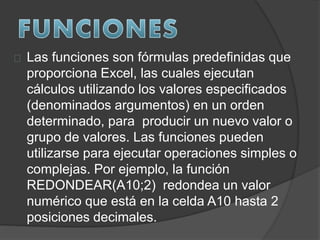 Las funciones son fórmulas predefinidas que
proporciona Excel, las cuales ejecutan
cálculos utilizando los valores especificados
(denominados argumentos) en un orden
determinado, para producir un nuevo valor o
grupo de valores. Las funciones pueden
utilizarse para ejecutar operaciones simples o
complejas. Por ejemplo, la función
REDONDEAR(A10;2) redondea un valor
numérico que está en la celda A10 hasta 2
posiciones decimales.
 