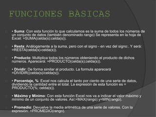 • Suma: Con esta función lo que calculamos es la suma de todos los números de
un conjunto de datos (también denominado rango) Se representa en la hoja de
Excel: =SUMA(celda(s):celda(s)).
• Resta: Análogamente a la suma, pero con el signo - en vez del signo:. Y será:
=RESTA(celda(s)-celda(s)).
• Producto: Multiplica todos los números obteniendo el producto de dichos
números. Aparecerá: =PRODUCTO(celda(s);celda(s)).
• Dividir: De forma similar al producto. La formula aparecerá
=DIVIDIR((celda(s)/celda(s)).
• Porcentaje, %: Excel nos calcula el tanto por ciento de una serie de datos,
dividiendo la cantidad entre el total. La expresión de esta función es =
PRODUCTO(%; celda(s)).
• Máximo y Mínimo: Con esta función Excel nos va a indicar el valor máximo y
mínimo de un conjunto de valores. Así:=MAX(rango) y=MIN(rango).
• Promedio: Devuelve la media aritmética de una serie de valores. Con la
expresión: =PROMEDIO(rango).
 