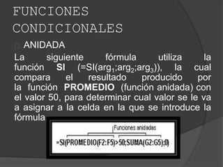 FUNCIONES
CONDICIONALES
ANIDADA
La siguiente fórmula utiliza la
función SI (=SI(arg1;arg2;arg3)), la cual
compara el resultado producido por
la función PROMEDIO (función anidada) con
el valor 50, para determinar cual valor se le va
a asignar a la celda en la que se introduce la
fórmula.
 