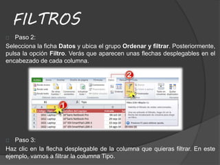 FILTROS
Paso 2:
Selecciona la ficha Datos y ubica el grupo Ordenar y filtrar. Posteriormente,
pulsa la opción Filtro. Verás que aparecen unas flechas desplegables en el
encabezado de cada columna.
Paso 3:
Haz clic en la flecha desplegable de la columna que quieras filtrar. En este
ejemplo, vamos a filtrar la columna Tipo.
 