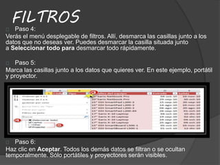 FILTROS
Paso 4:
Verás el menú desplegable de filtros. Allí, desmarca las casillas junto a los
datos que no deseas ver. Puedes desmarcar la casilla situada junto
a Seleccionar todo para desmarcar todo rápidamente.
Paso 5:
Marca las casillas junto a los datos que quieres ver. En este ejemplo, portátil
y proyector.
Paso 6:
Haz clic en Aceptar. Todos los demás datos se filtran o se ocultan
temporalmente. Sólo portátiles y proyectores serán visibles.
 