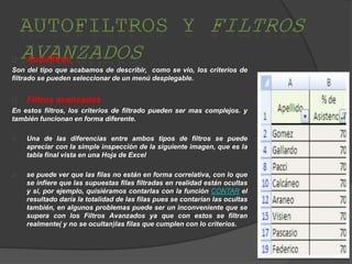 Autofiltros
Son del tipo que acabamos de describir, como se vio, los criterios de
filtrado se pueden seleccionar de un menú desplegable.
Filtros avanzados
En estos filtros, los criterios de filtrado pueden ser mas complejos. y
también funcionan en forma diferente.
Una de las diferencias entre ambos tipos de filtros se puede
apreciar con la simple inspección de la siguiente imagen, que es la
tabla final vista en una Hoja de Excel
se puede ver que las filas no están en forma correlativa, con lo que
se infiere que las supuestas filas filtradas en realidad están ocultas
y si, por ejemplo, quisiéramos contarlas con la función CONTAR el
resultado daría la totalidad de las filas pues se contarían las ocultas
también, en algunos problemas puede ser un inconveniente que se
supera con los Filtros Avanzados ya que con estos se filtran
realmente( y no se ocultan)las filas que cumplen con lo criterios.
 
