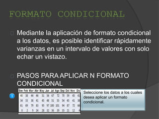 Mediante la aplicación de formato condicional
a los datos, es posible identificar rápidamente
varianzas en un intervalo de valores con solo
echar un vistazo.
PASOS PARA APLICAR N FORMATO
CONDICIONAL
Seleccione los datos a los cuales
desea aplicar un formato
condicional.
 