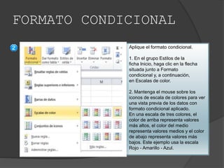 FORMATO CONDICIONAL
Aplique el formato condicional.
1. En el grupo Estilos de la
ficha Inicio, haga clic en la flecha
situada junto a Formato
condicional y, a continuación,
en Escalas de color.
2. Mantenga el mouse sobre los
iconos de escala de colores para ver
una vista previa de los datos con
formato condicional aplicado.
En una escala de tres colores, el
color de arriba representa valores
más altos, el color del medio
representa valores medios y el color
de abajo representa valores más
bajos. Este ejemplo usa la escala
Rojo - Amarillo - Azul.
 