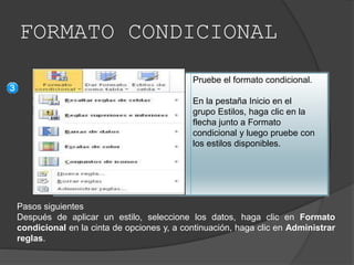 FORMATO CONDICIONAL
Pruebe el formato condicional.
En la pestaña Inicio en el
grupo Estilos, haga clic en la
flecha junto a Formato
condicional y luego pruebe con
los estilos disponibles.
Pasos siguientes
Después de aplicar un estilo, seleccione los datos, haga clic en Formato
condicional en la cinta de opciones y, a continuación, haga clic en Administrar
reglas.
 