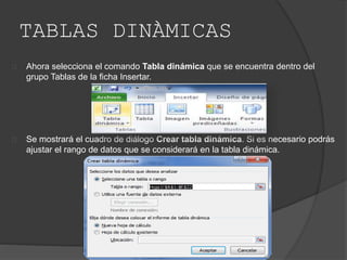 TABLAS DINÀMICAS
Ahora selecciona el comando Tabla dinámica que se encuentra dentro del
grupo Tablas de la ficha Insertar.
Se mostrará el cuadro de diálogo Crear tabla dinámica. Si es necesario podrás
ajustar el rango de datos que se considerará en la tabla dinámica.
 