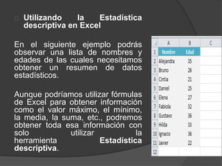 Utilizando la Estadística
descriptiva en Excel
En el siguiente ejemplo podrás
observar una lista de nombres y
edades de las cuales necesitamos
obtener un resumen de datos
estadísticos.
Aunque podríamos utilizar fórmulas
de Excel para obtener información
como el valor máximo, el mínimo,
la media, la suma, etc., podremos
obtener toda esa información con
solo utilizar la
herramienta Estadística
descriptiva.
 