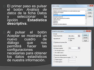 El primer paso es pulsar
el botón Análisis de
datos de la ficha Datos
y seleccionar la
opción Estadística
descriptiva.
Al pulsar el botón
Aceptar se mostrará un
nuevo cuadro de
diálogo que nos
permitirá hacer las
configuraciones
necesarias para obtener
los datos estadísticos
de nuestra información.
 