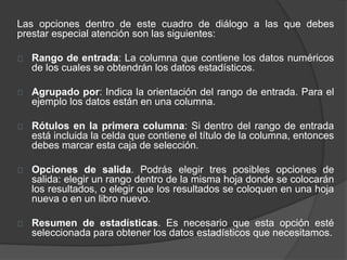 Las opciones dentro de este cuadro de diálogo a las que debes
prestar especial atención son las siguientes:
Rango de entrada: La columna que contiene los datos numéricos
de los cuales se obtendrán los datos estadísticos.
Agrupado por: Indica la orientación del rango de entrada. Para el
ejemplo los datos están en una columna.
Rótulos en la primera columna: Si dentro del rango de entrada
está incluida la celda que contiene el título de la columna, entonces
debes marcar esta caja de selección.
Opciones de salida. Podrás elegir tres posibles opciones de
salida: elegir un rango dentro de la misma hoja donde se colocarán
los resultados, o elegir que los resultados se coloquen en una hoja
nueva o en un libro nuevo.
Resumen de estadísticas. Es necesario que esta opción esté
seleccionada para obtener los datos estadísticos que necesitamos.
 